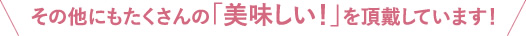 その他にもたくさんの美味しい！を頂戴しています！